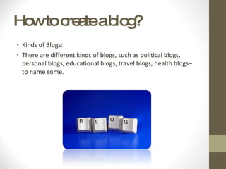 How to create a blog? Kinds of Blogs: There are different kinds of blogs, such as political blogs, personal blogs, educational blogs, travel blogs, health blogs– to name some.  