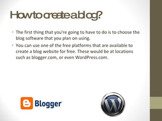 How to create a blog? The first thing that you're going to have to do is to choose the blog software that you plan on using .  You can use one of the free platforms that are available to create a blog website for free. These would be at locations such as blogger.com, or even WordPress.com .  
