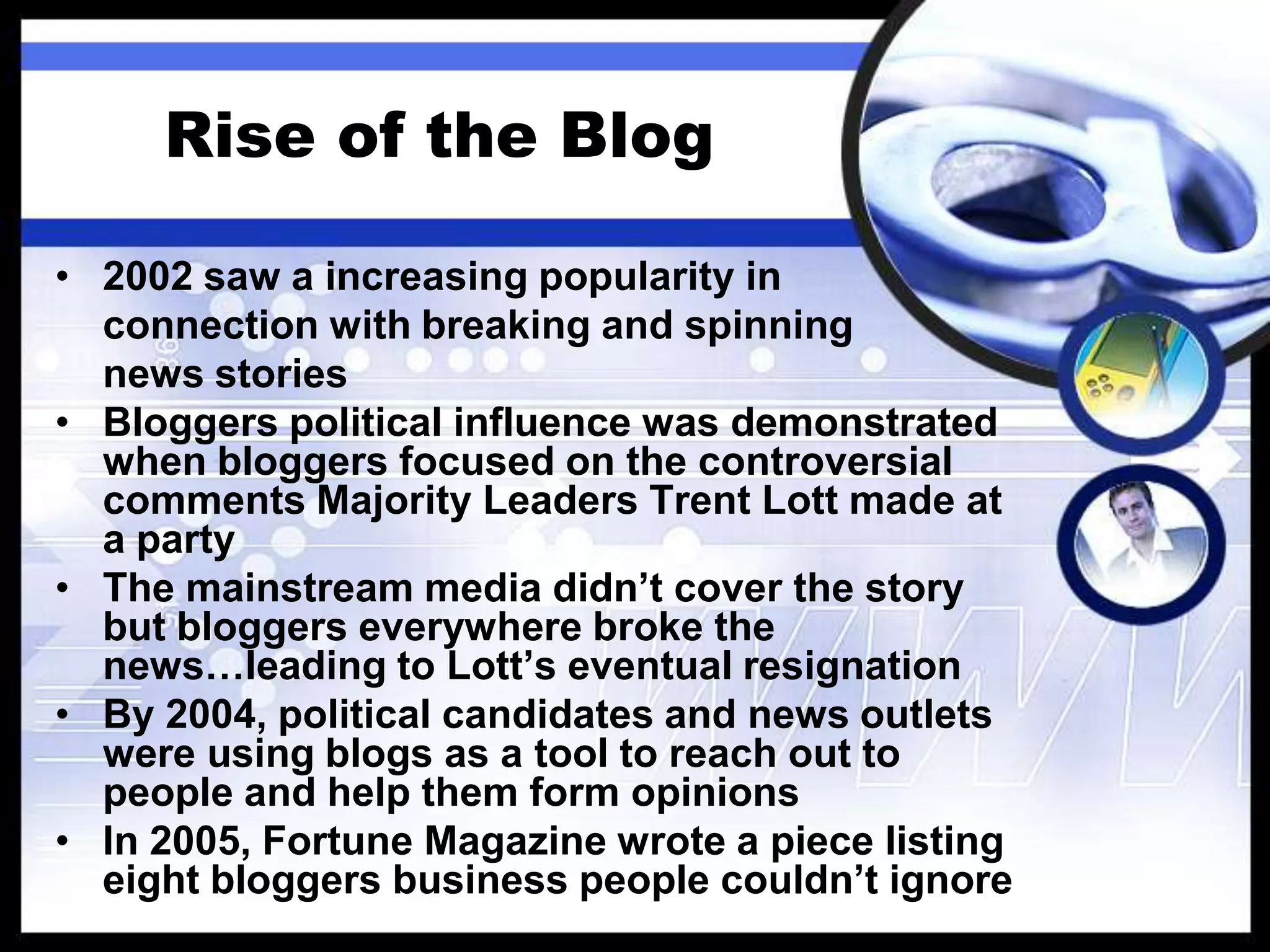 What is a Blog?Cont’dJorn Barger, editor of Robert	Wisdom, coined the phrase, weblog, referring to “logging the web” (1997)Peter Merholz, broke the term down to we blog on his webpage, Peterme.com (1999)