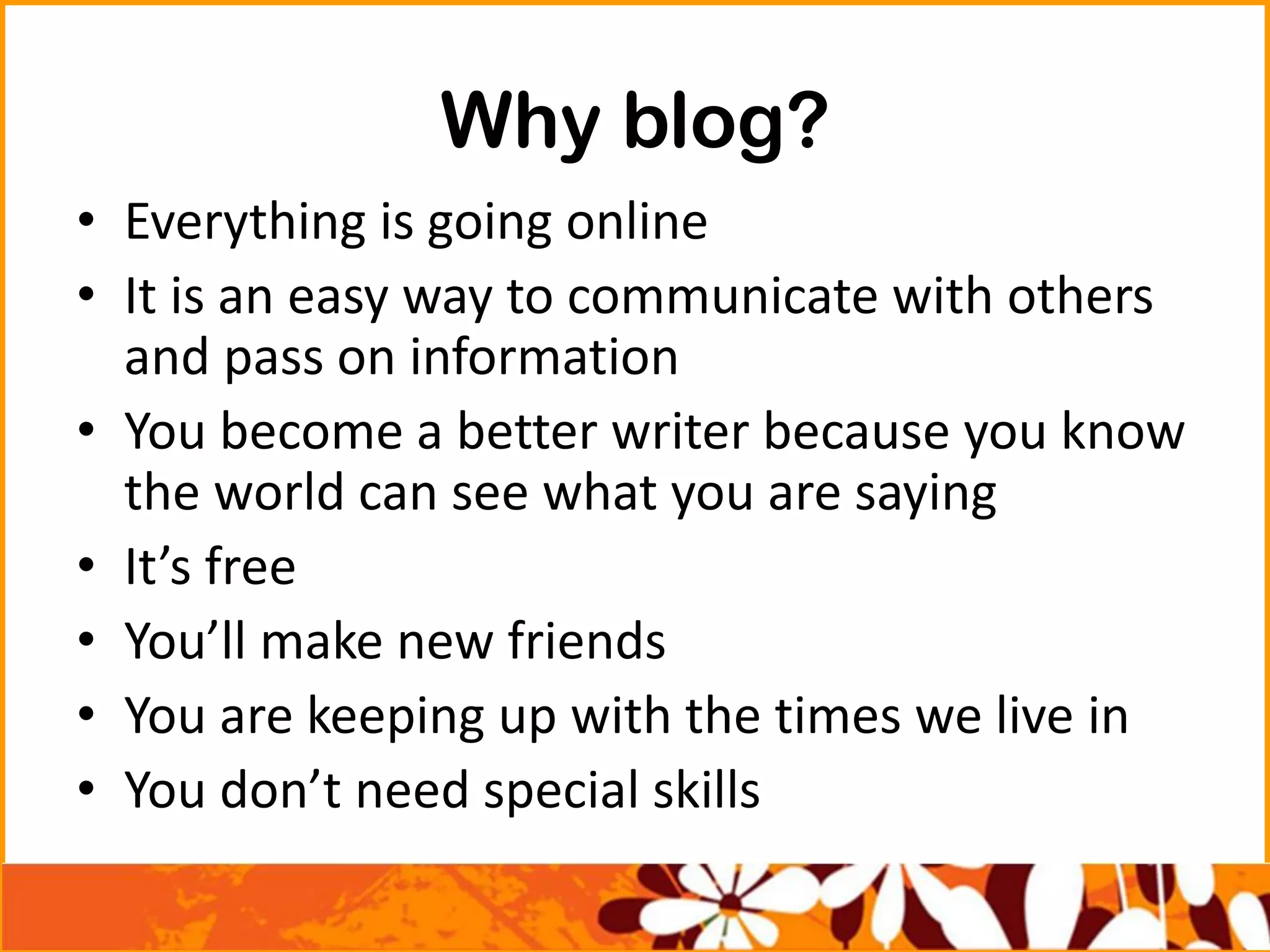 Why blog?
• Everything is going online
• It is an easy way to communicate with others
and pass on information
• You become a better writer because you know
the world can see what you are saying
• It’s free
• You’ll make new friends
• You are keeping up with the times we live in
• You don’t need special skills
 