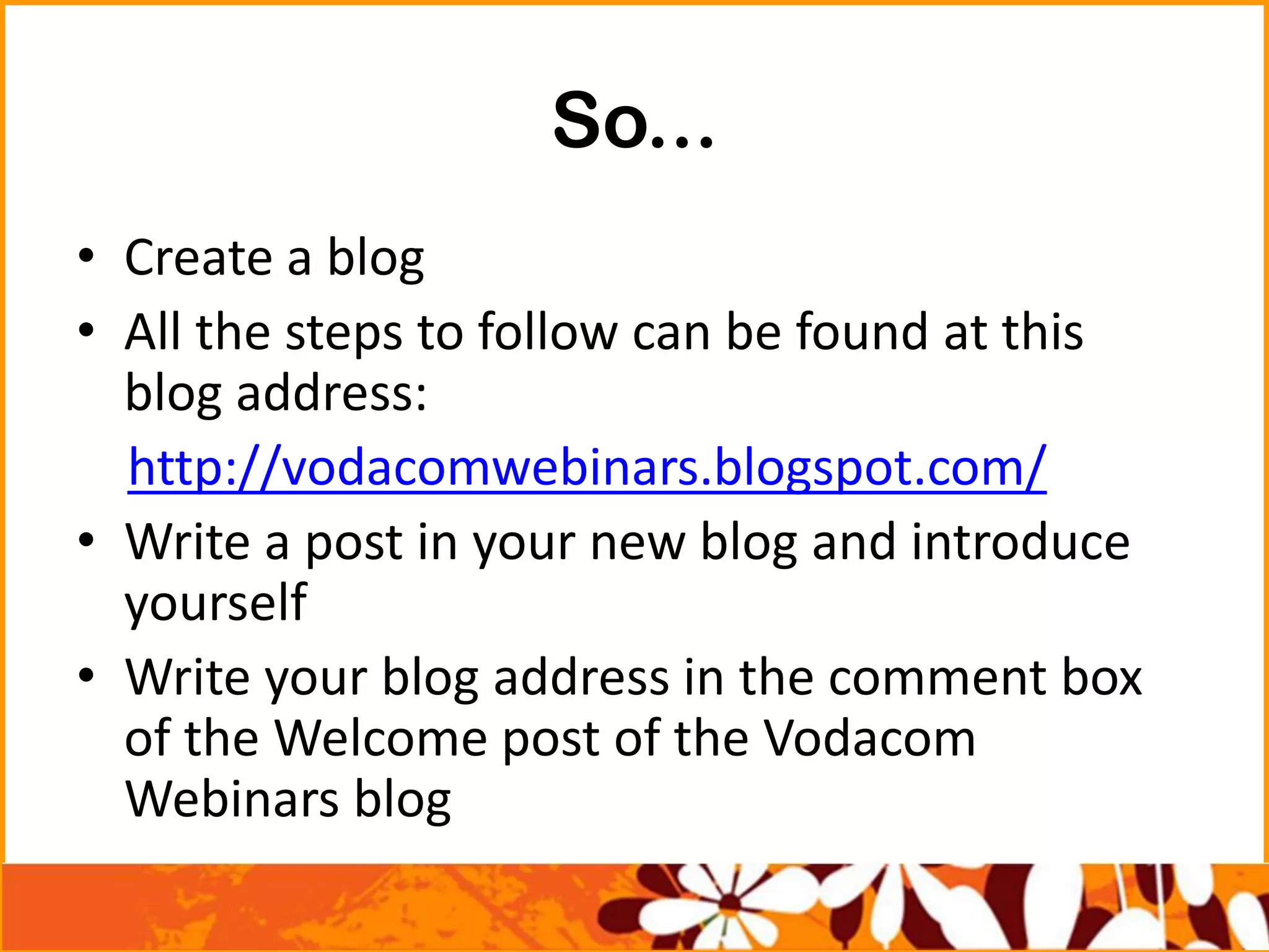 So...
• Create a blog
• All the steps to follow can be found at this
blog address:
http://vodacomwebinars.blogspot.com/
• Write a post in your new blog and introduce
yourself
• Write your blog address in the comment box
of the Welcome post of the Vodacom
Webinars blog
 