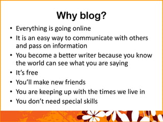 Why blog?
• Everything is going online
• It is an easy way to communicate with others
and pass on information
• You become a better writer because you know
the world can see what you are saying
• It’s free
• You’ll make new friends
• You are keeping up with the times we live in
• You don’t need special skills
 