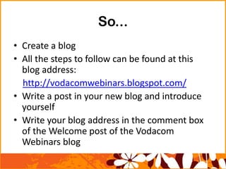 So...
• Create a blog
• All the steps to follow can be found at this
blog address:
http://vodacomwebinars.blogspot.com/
• Write a post in your new blog and introduce
yourself
• Write your blog address in the comment box
of the Welcome post of the Vodacom
Webinars blog
 