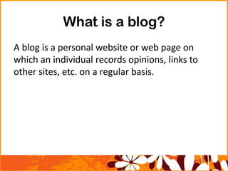 What is a blog?
A blog is a personal website or web page on
which an individual records opinions, links to
other sites, etc. on a regular basis.
 