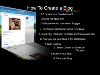 How To Create a Blog Mail
With Google
1. Log into your Gmail Account

2.Go to the Apps Icon
3.Select more and then select Blogger
4. On Blogger dashboard select New Blog
5. Input Title, Address, Template and then create Blog
6. Now you see your Blog in the Dashboard
7. Start Posting
8. Select Cancel for Share on
Google+
9. Publish your Blog
10. View your Blog

 