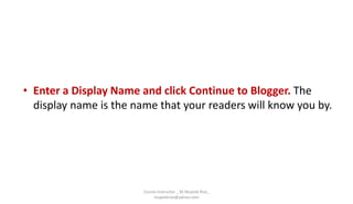 • Enter a Display Name and click Continue to Blogger. The
display name is the name that your readers will know you by.
Course Instructor _ M.Mujeeb Riaz_
mujeebriaz@yahoo.com
 