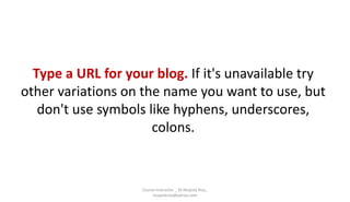 Type a URL for your blog. If it's unavailable try
other variations on the name you want to use, but
don't use symbols like hyphens, underscores,
colons.
Course Instructor _ M.Mujeeb Riaz_
mujeebriaz@yahoo.com
 