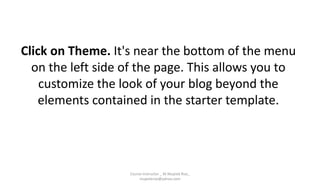 Click on Theme. It's near the bottom of the menu
on the left side of the page. This allows you to
customize the look of your blog beyond the
elements contained in the starter template.
Course Instructor _ M.Mujeeb Riaz_
mujeebriaz@yahoo.com
 