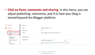 • Click on Posts, comments and sharing. In this menu, you can
adjust publishing, comments, and if or how your blog is
shared beyond the Blogger platform.
Course Instructor _ M.Mujeeb Riaz_
mujeebriaz@yahoo.com
 