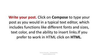 Write your post. Click on Compose to type your
post as you would in a typical text editor, which
includes functions like different fonts and sizes,
text color, and the ability to insert links.If you
prefer to work in HTML click on HTML.
Course Instructor _ M.Mujeeb Riaz_
mujeebriaz@yahoo.com
 