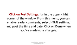 Click on Post Settings. It's in the upper-right
corner of the window. From this menu, you can
enable reader comments, select HTML settings,
and post the time and date. Click on Done when
you've made your changes.
Course Instructor _ M.Mujeeb Riaz_
mujeebriaz@yahoo.com
 