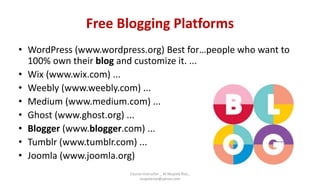 Free Blogging Platforms
• WordPress (www.wordpress.org) Best for…people who want to
100% own their blog and customize it. ...
• Wix (www.wix.com) ...
• Weebly (www.weebly.com) ...
• Medium (www.medium.com) ...
• Ghost (www.ghost.org) ...
• Blogger (www.blogger.com) ...
• Tumblr (www.tumblr.com) ...
• Joomla (www.joomla.org)
Course Instructor _ M.Mujeeb Riaz_
mujeebriaz@yahoo.com
 