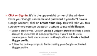 • Click on Sign In. It's in the upper-right corner of the window.
Enter your Google username and password.If you don't have a
Google Account, click on Create Your Blog. This will take you to a
screen where you can create an account to use with Blogger.
– Select a profile type. Click on Create a Google+ profile to create a single
account to use across all Google properties. If you'd like to use a
pseudonym or limit your exposure on Google, click on Create a limited
Blogger profile.
– Follow the online prompts to finish creating your Google+ or limited
Blogger profile.
Course Instructor _ M.Mujeeb Riaz_
mujeebriaz@yahoo.com
 
