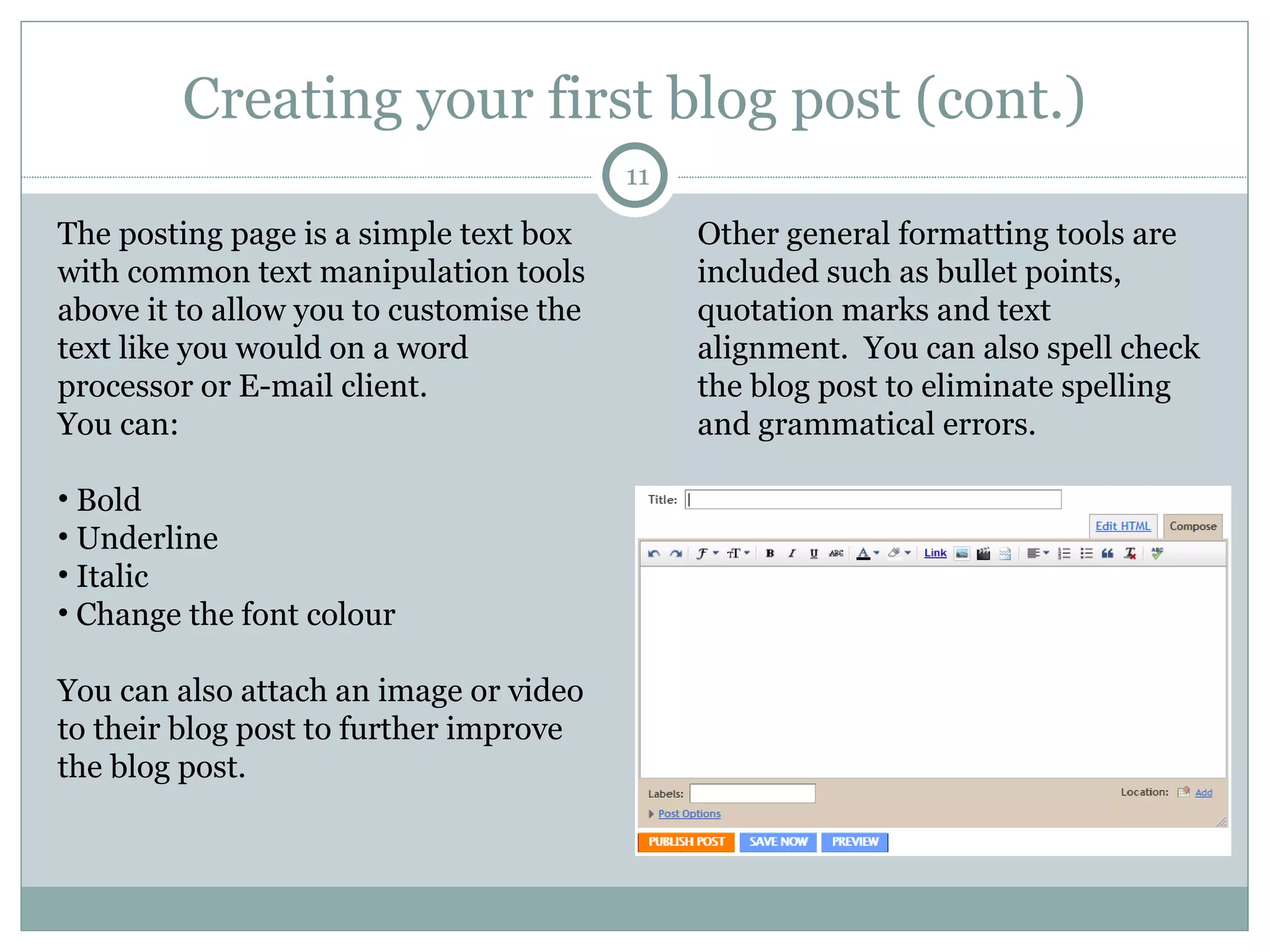 Creating your first blog post (cont.) The posting page is a simple text box with common text manipulation tools above it to allow you to customise the text like you would on a word processor or E-mail client. You can: Bold  Underline  Italic Change the font colour You can also attach an image or video to their blog post to further improve the blog post.  Other general formatting tools are included such as bullet points, quotation marks and text alignment.  You can also spell check the blog post to eliminate spelling and grammatical errors.  