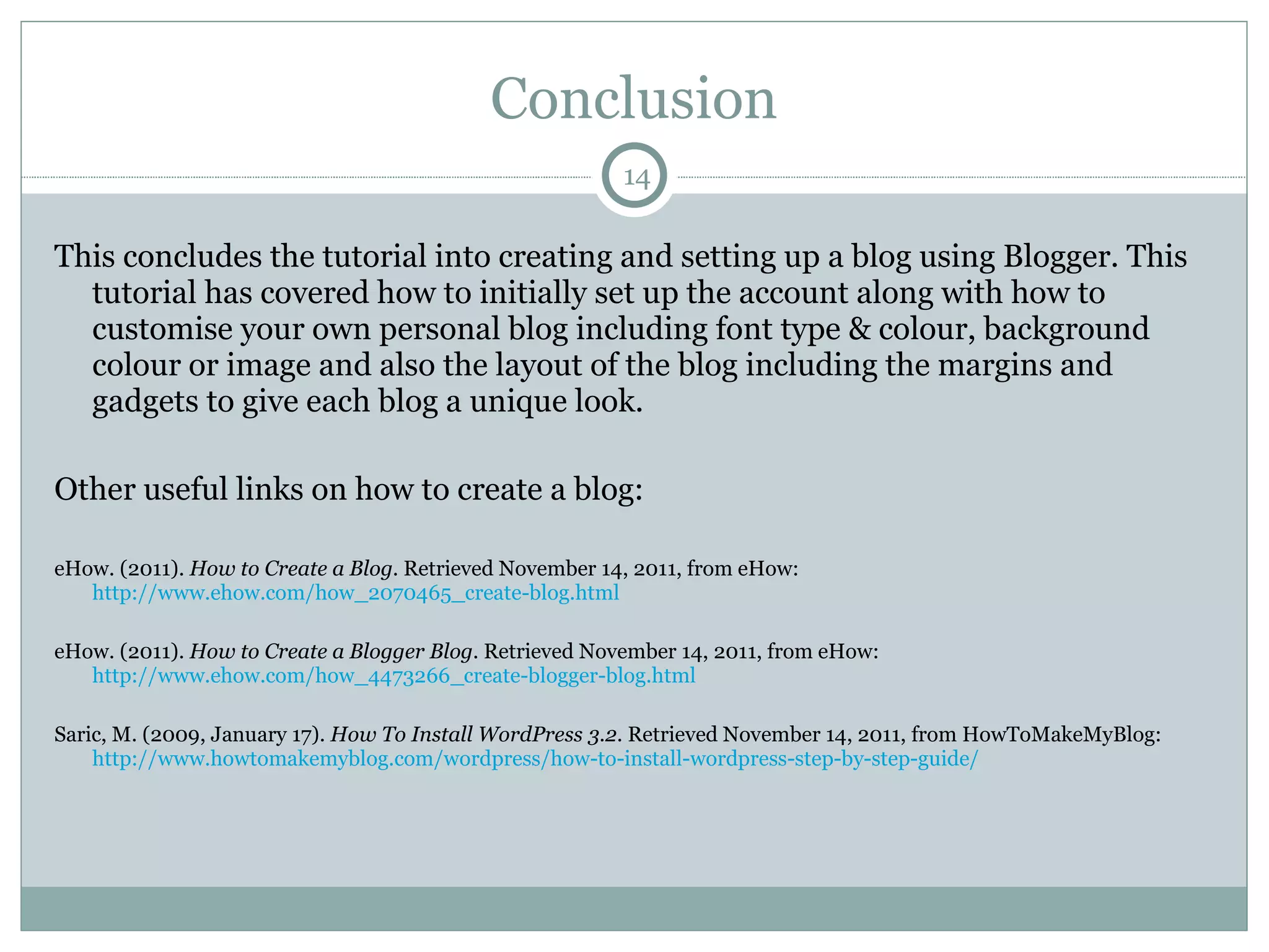 Conclusion This concludes the tutorial into creating and setting up a blog using Blogger. This tutorial has covered how to initially set up the account along with how to customise your own personal blog including font type & colour, background colour or image and also the layout of the blog including the margins and gadgets to give each blog a unique look. Other useful links on how to create a blog: eHow. (2011).  How to Create a Blog . Retrieved November 14, 2011, from eHow:  http://www.ehow.com/how_2070465_create-blog.html eHow. (2011).  How to Create a Blogger Blog . Retrieved November 14, 2011, from eHow:  http://www.ehow.com/how_4473266_create-blogger-blog.html Saric, M. (2009, January 17).  How To Install WordPress 3.2 . Retrieved November 14, 2011, from HowToMakeMyBlog:  http://www.howtomakemyblog.com/wordpress/how-to-install-wordpress-step-by-step-guide/ 