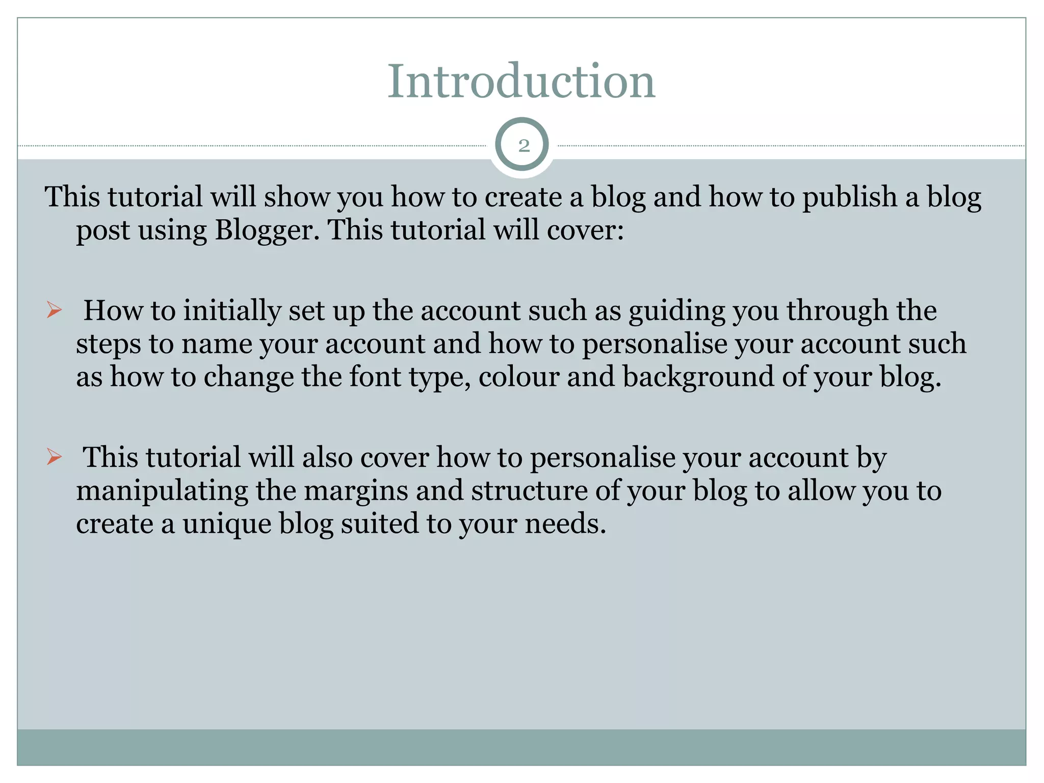 Introduction This tutorial will show you how to create a blog and how to publish a blog post using Blogger. This tutorial will cover: How to initially set up the account such as guiding you through the steps to name your account and how to personalise your account such as how to change the font type, colour and background of your blog. This tutorial will also cover how to personalise your account by manipulating the margins and structure of your blog to allow you to create a unique blog suited to your needs.  