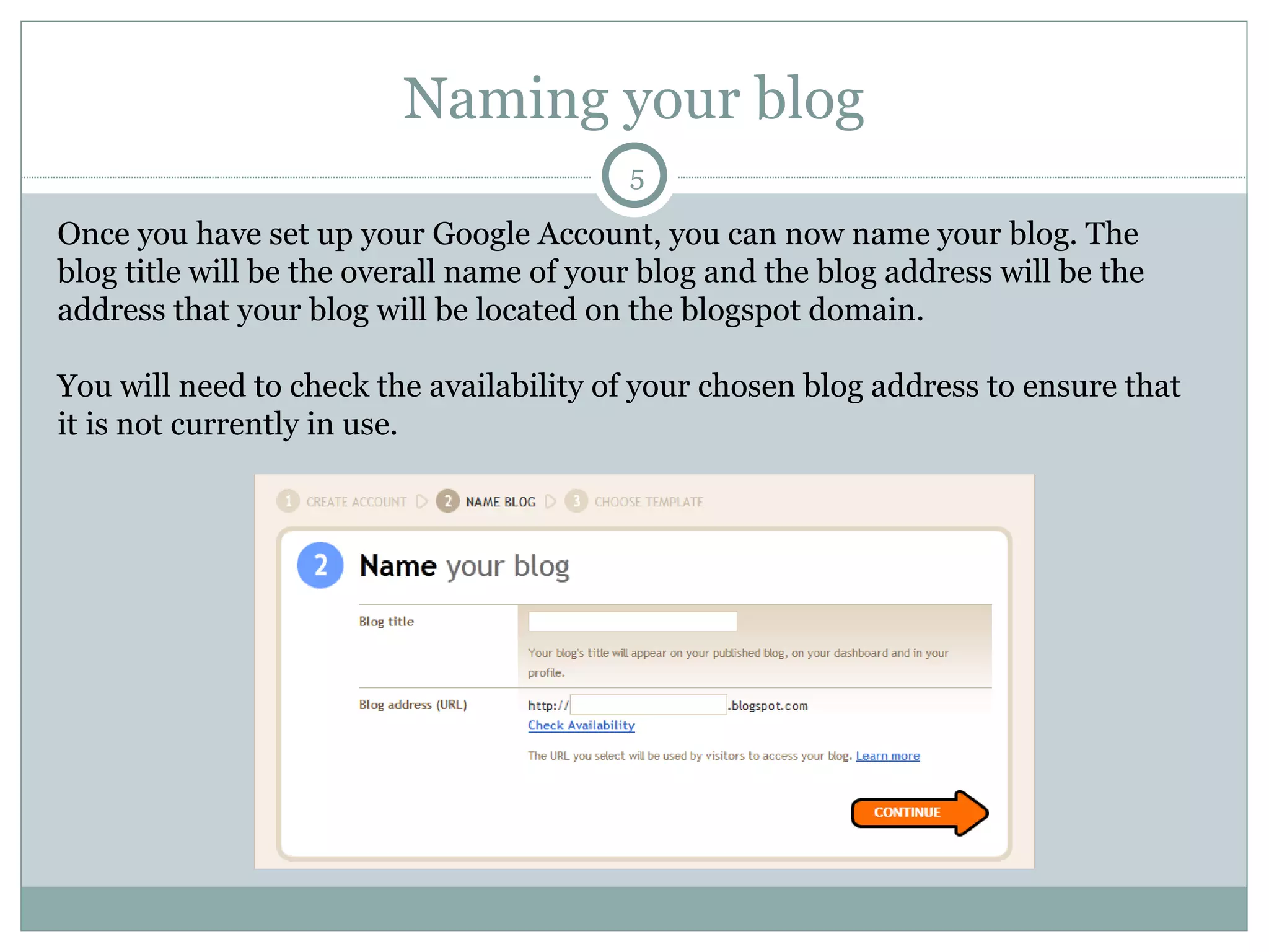 Naming your blog Once you have set up your Google Account, you can now name your blog. The blog title will be the overall name of your blog and the blog address will be the address that your blog will be located on the blogspot domain.  You will need to check the availability of your chosen blog address to ensure that it is not currently in use.  