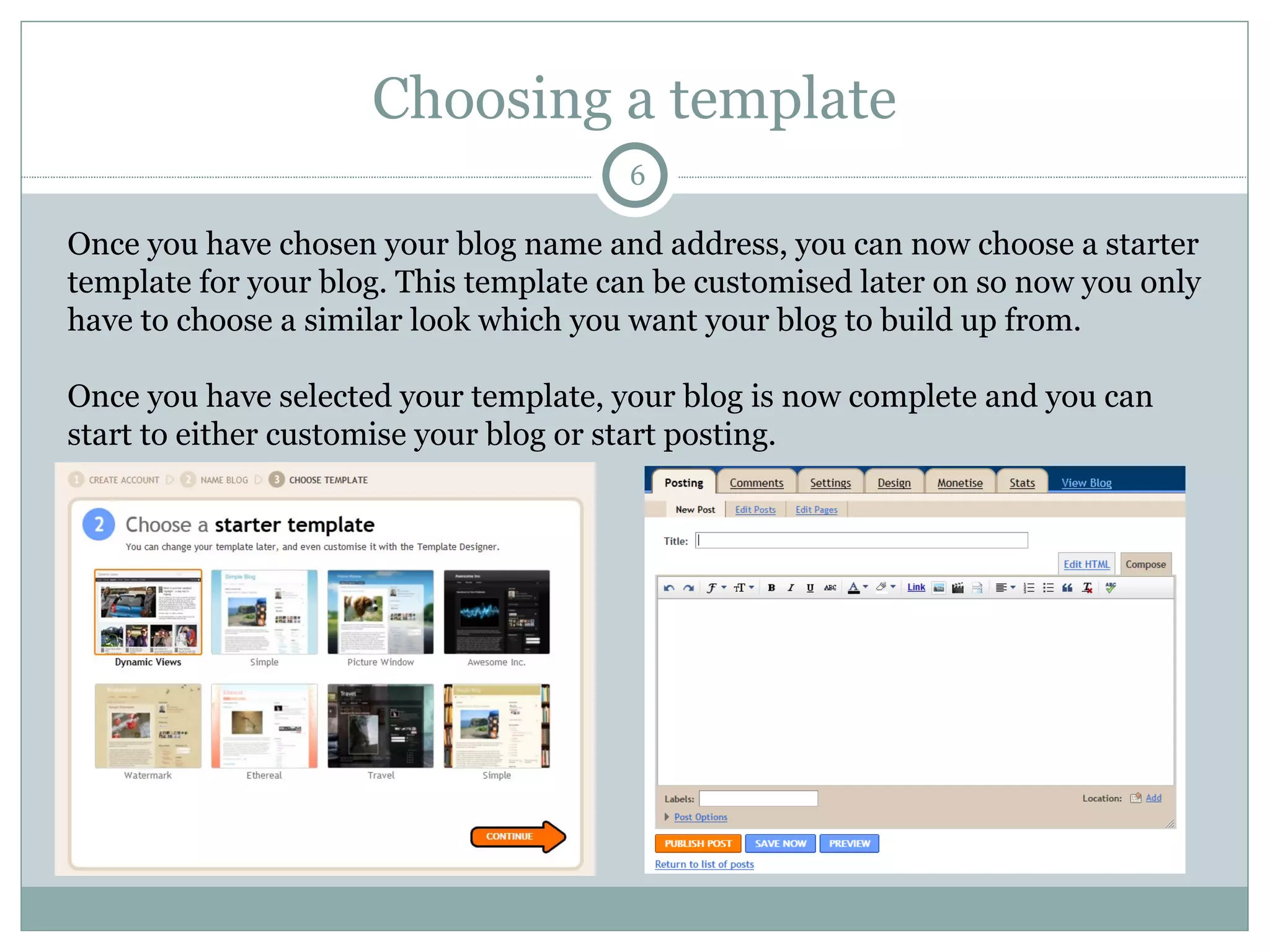 Choosing a template Once you have chosen your blog name and address, you can now choose a starter template for your blog. This template can be customised later on so now you only have to choose a similar look which you want your blog to build up from.  Once you have selected your template, your blog is now complete and you can start to either customise your blog or start posting.  