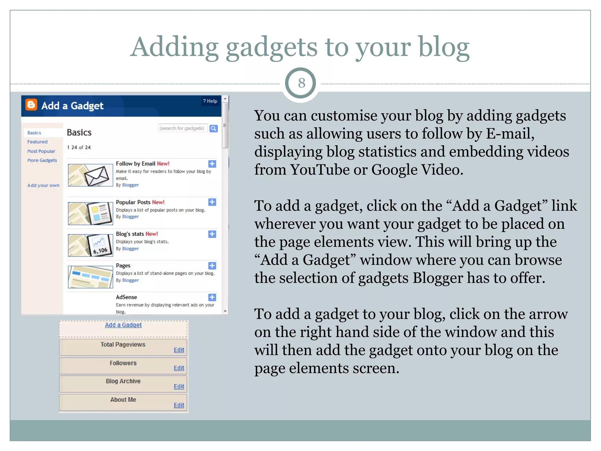 Adding gadgets to your blog You can customise your blog by adding gadgets such as allowing users to follow by E-mail, displaying blog statistics and embedding videos from YouTube or Google Video. To add a gadget, click on the “Add a Gadget” link wherever you want your gadget to be placed on the page elements view. This will bring up the “Add a Gadget” window where you can browse the selection of gadgets Blogger has to offer.  To add a gadget to your blog, click on the arrow on the right hand side of the window and this will then add the gadget onto your blog on the page elements screen. 
