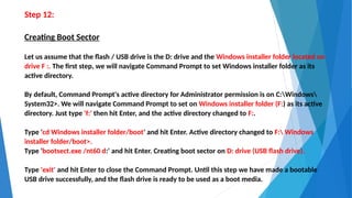 Step 12:
Creating Boot Sector
Let us assume that the flash / USB drive is the D: drive and the Windows installer folder located on
drive F :. The first step, we will navigate Command Prompt to set Windows installer folder as its
active directory.
By default, Command Prompt's active directory for Administrator permission is on C:Windows
System32>. We will navigate Command Prompt to set on Windows installer folder (F:) as its active
directory. Just type 'f:' then hit Enter, and the active directory changed to F:.
Type 'cd Windows installer folder/boot' and hit Enter. Active directory changed to F: Windows
installer folder/boot>.
Type 'bootsect.exe /nt60 d:' and hit Enter. Creating boot sector on D: drive (USB flash drive).
Type 'exit' and hit Enter to close the Command Prompt. Until this step we have made a bootable
USB drive successfully, and the flash drive is ready to be used as a boot media.
 