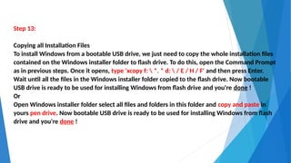 Step 13:
Copying all Installation Files
To install Windows from a bootable USB drive, we just need to copy the whole installation files
contained on the Windows installer folder to flash drive. To do this, open the Command Prompt
as in previous steps. Once it opens, type 'xcopy f:  *. * d:  / E / H / F' and then press Enter.
Wait until all the files in the Windows installer folder copied to the flash drive. Now bootable
USB drive is ready to be used for installing Windows from flash drive and you're done !
Or
Open Windows installer folder select all files and folders in this folder and copy and paste in
yours pen drive. Now bootable USB drive is ready to be used for installing Windows from flash
drive and you're done !
 