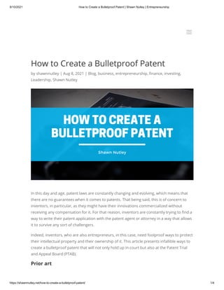 8/10/2021 How to Create a Bulletproof Patent | Shawn Nutley | Entrepreneurship
https://shawnnutley.net/how-to-create-a-bulletproof-patent/ 1/4
How to Create a Bulletproof Patent
by shawnnutley | Aug 8, 2021 | Blog, business, entrepreneurship, finance, investing,
Leadership, Shawn Nutley
In this day and age, patent laws are constantly changing and evolving, which means that
there are no guarantees when it comes to patents. That being said, this is of concern to
inventors, in particular, as they might have their innovations commercialized without
receiving any compensation for it. For that reason, inventors are constantly trying to find a
way to write their patent application with the patent agent or attorney in a way that allows
it to survive any sort of challengers.
Indeed, inventors, who are also entrepreneurs, in this case, need foolproof ways to protect
their intellectual property and their ownership of it. This article presents infallible ways to
create a bulletproof patent that will not only hold up in court but also at the Patent Trial
and Appeal Board (PTAB).
Prior art
a
a
 