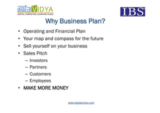 Why Business Plan?
•    Operating and Financial Plan
•    Your map and compass for the future
•    Sell yourself on your business
•    Sales Pitch
     –  Investors
     –  Partners
     –  Customers
     –  Employees
•  MAKE MORE MONEY

                        www.digitalvidya.com
 