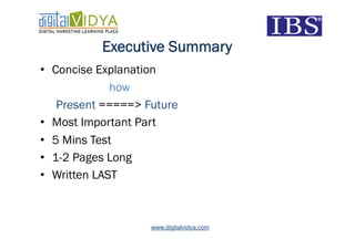 Executive Summary
•  Concise Explanation
              how
    Present =====> Future
•  Most Important Part
•  5 Mins Test
•  1-2 Pages Long
•  Written LAST



                    www.digitalvidya.com
 