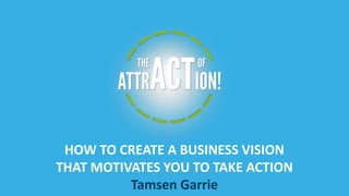 HOW TO CREATE A BUSINESS VISION
THAT MOTIVATES YOU TO TAKE ACTION
Tamsen Garrie

 