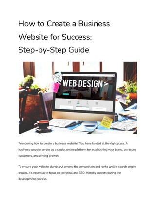 How to Create a Business
Website for Success:
Step-by-Step Guide
Wondering how to create a business website? You have landed at the right place. A
business website serves as a crucial online platform for establishing your brand, attracting
customers, and driving growth.
To ensure your website stands out among the competition and ranks well in search engine
results, it’s essential to focus on technical and SEO-friendly aspects during the
development process.
 