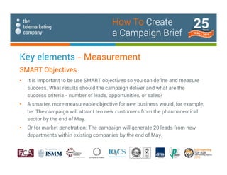 Key elements - Measurement
SMART Objectives
• It is important to be use SMART objectives so you can define and measure
success. What results should the campaign deliver and what are the
success criteria - number of leads, opportunities, or sales?
• A smarter, more measureable objective for new business would, for example,
be: The campaign will attract ten new customers from the pharmaceutical
sector by the end of May.
• Or for market penetration: The campaign will generate 20 leads from new
departments within existing companies by the end of May.
How To Create
a Campaign Brief
 