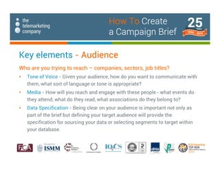 Key elements - Audience
Who are you trying to reach – companies, sectors, job titles?
• Tone of Voice - Given your audience, how do you want to communicate with
them, what sort of language or tone is appropriate?
• Media - How will you reach and engage with these people - what events do
they attend, what do they read, what associations do they belong to?
• Data Specification - Being clear on your audience is important not only as
part of the brief but defining your target audience will provide the
specification for sourcing your data or selecting segments to target within
your database.
How To Create
a Campaign Brief
 