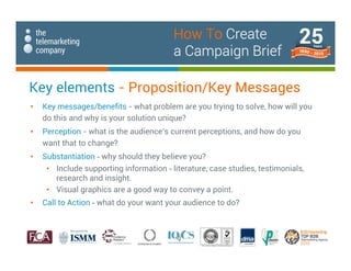 Key elements - Proposition/Key Messages
• Key messages/benefits - what problem are you trying to solve, how will you
do this and why is your solution unique?
• Perception - what is the audience’s current perceptions, and how do you
want that to change?
• Substantiation - why should they believe you?
• Include supporting information - literature, case studies, testimonials,
research and insight.
• Visual graphics are a good way to convey a point.
• Call to Action - what do your want your audience to do?
How To Create
a Campaign Brief
 