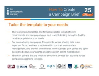 Tailor the template to your needs
• There are many templates and formats available to suit different
requirements and campaign types, so it is worth looking around to find the
most appropriate for your needs.
• For telemarketing campaigns, for example, where sharing data is an
important factor, we have a section within our brief to cover data
management, and another which hones in on business pain points and open
questions because our agents all apply solution selling methodology.
• The main point is that the template should not be rigid but adapted across
campaigns according to needs.
How To Create
a Campaign Brief
 