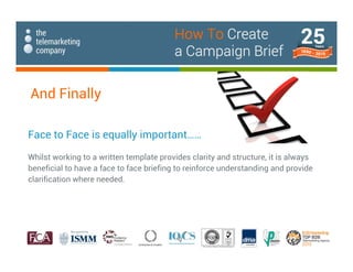 And Finally
Face to Face is equally important……
Whilst working to a written template provides clarity and structure, it is always
beneficial to have a face to face briefing to reinforce understanding and provide
clarification where needed.
How To Create
a Campaign Brief
 