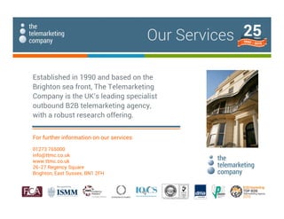 Established in 1990 and based on the
Brighton sea front, The Telemarketing
Company is the UK's leading specialist
outbound B2B telemarketing agency,
with a robust research offering.
For further information on our services:
01273 765000
info@ttmc.co.uk
www.ttmc.co.uk
26-27 Regency Square
Brighton, East Sussex, BN1 2FH
Our Services
 