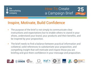 Inspire, Motivate, Build Confidence
• The purpose of the brief is not simply to communicate clear
instructions and expectations but to enable others to stand in your
shoes, understand your brand, your products and their benefits, and
be inspired by your proposition.
• The brief needs to find a balance between practical information and
collateral, solid references to substantiate your proposition, and
compelling insight that will motivate and inspire those you are
briefing and give them confidence in your message and proposition.
How To Create
a Campaign Brief
 