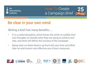 Be clear in your own mind
Writing a brief has many benefits…..
• It is a useful discipline, which forces the writer to solidify their
own thoughts on exactly what they are trying to achieve and
why, and what will define the success of the campaign.
• Being clear on these factors up front will save time and effort
later on and ensure cost effective use of your resources.
How To Create
a Campaign Brief
 