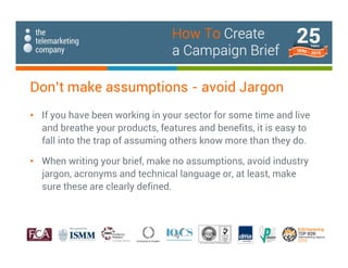 Don’t make assumptions - avoid Jargon
• If you have been working in your sector for some time and live
and breathe your products, features and benefits, it is easy to
fall into the trap of assuming others know more than they do.
• When writing your brief, make no assumptions, avoid industry
jargon, acronyms and technical language or, at least, make
sure these are clearly defined.
How To Create
a Campaign Brief
 