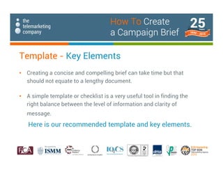 Template - Key Elements
• Creating a concise and compelling brief can take time but that
should not equate to a lengthy document.
• A simple template or checklist is a very useful tool in finding the
right balance between the level of information and clarity of
message.
Here is our recommended template and key elements.
How To Create
a Campaign Brief
 