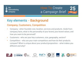 Key elements - Background
Company, Customers, Competition
• Company - when founded, size, location, services and products. Aside from
company facts, what is the personality of your brand, your brand values, and
how you want to be perceived?
• Customers - who are your key customers, size, geography, sectors?
• Competitors - who are your main competitors and how do their products
compare? What is unique about your product/proposition - what makes you
different and why?
How To Create
a Campaign Brief
 