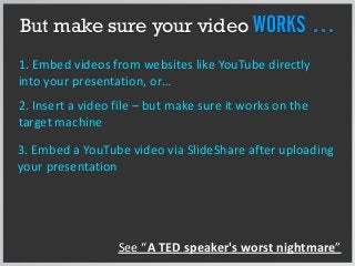 But make sure your video WORKS …
1. Embed videos from websites like YouTube directly
into your presentation, or…
2. Insert a video file – but make sure it works on the
target machine
3. Embed a YouTube video via SlideShare after uploading
your presentation
See “A TED speaker's worst nightmare”
 