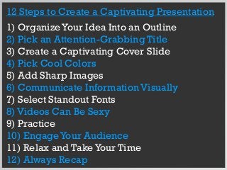 12 Steps to Create a Captivating Presentation
1) OrganizeYour Idea Into an Outline
2) Pick an Attention-Grabbing Title
3) Create a Captivating Cover Slide
4) Pick Cool Colors
5) Add Sharp Images
6) Communicate Information Visually
7) Select Standout Fonts
8) Videos Can Be Sexy
9) Practice
10) EngageYour Audience
11) Relax and TakeYour Time
12) Always Recap
 