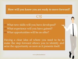 
 What new skills will you have developed?
 What experience will you have gained?
 What opportunities will be on offer?
Having a clear idea of where you need to be to
make the step forward allows you to identify and
seize the opportunity as soon as it presents itself.
www.jobsclassified.in
How will you know you are ready to move forward?
 