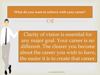 
www.jobsclassified.in
What do you want to achieve with your career?
Clarity of vision is essential for
any major goal. Your career is no
different. The clearer you become
about the career you wish to have,
the easier it is to create that career.
 