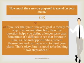 

If you see that your two-year goal is merely a
step in an overall direction, then this
question helps you define a longer term goal.
Sometimes it’s difficult to see that far out in
time, as life and opportunities present
themselves and can cause you to reset your
plans. That’s okay, but it’s good to be looking
“two steps ahead.”
www.jobsclassified.in
How much time are you prepared to spend on your
career?
 
