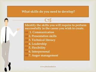 
Identify the skills you will require to perform
successfully in the career you wish to create.
 1. Communication
 2. Presentation skills
 3. Technical literacy
 4. Leadership
 5. Flexibility
 6. Interpersonal
 7. Anger management
www.jobsclassified.in
What skills do you need to develop?
 