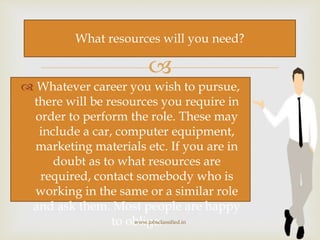 
 Whatever career you wish to pursue,
there will be resources you require in
order to perform the role. These may
include a car, computer equipment,
marketing materials etc. If you are in
doubt as to what resources are
required, contact somebody who is
working in the same or a similar role
and ask them. Most people are happy
to oblige.www.jobsclassified.in
What resources will you need?
 