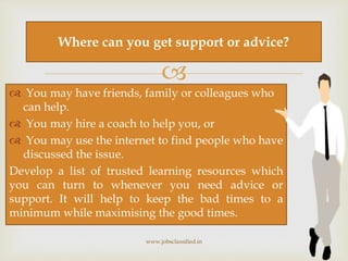 
 You may have friends, family or colleagues who
can help.
 You may hire a coach to help you, or
 You may use the internet to find people who have
discussed the issue.
Develop a list of trusted learning resources which
you can turn to whenever you need advice or
support. It will help to keep the bad times to a
minimum while maximising the good times.
www.jobsclassified.in
Where can you get support or advice?
 