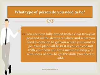 
 You are now fully armed with a clear two-year
goal and all the details of where and what you
need to develop to get you where you want to
go. Your plan will be best if you can consult
with your boss and/or a mentor to help you
with ideas of how to get the skills you need to
add.
www.jobsclassified.in
What type of person do you need to be?
 